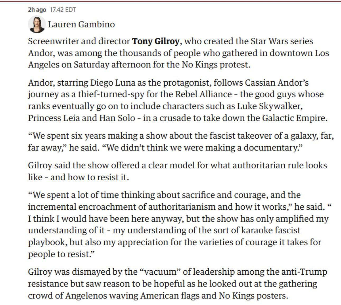 &10;Screenwriter Tony Gilroy discusses the making of Andor and its themes of authoritarian resistance in front of a crowd in Los Angeles....&10;2hago 17.42 EDT&10;By Lauren Gambino&10;Screenwriter and director Tony Gilroy, who created the Star Wars series Andor, was among the thousands of people who gathered in downtown Los Angeles on Saturday afternoon for the No Kings protest.&10;&10;Andor, starring Diego Luna as the protagonist, follows Cassian Andor’s journey as a thief-turned-spy for the Rebel Alliance - the good guys whose ranks eventually go on to include characters such as Luke Skywalker, Princess Leia and Han Solo - in a crusade to take down the Galactic Empire.&10;“We spent six years making a show about the fascist takeover of a galaxy, far, far away,” he said. “We didn’t think we were making a documentary.” Gilroy said the show offered a clear model for what authoritarian rule looks like - and how to resist it. “We spent a lot of time thinking about sacrifice and courage, and the incremental encroachment of authoritarianism and how it works,” he said. “&10;I think I would have been here anyway, but the show has only amplified my understanding of it - my understanding of the sort of karaoke fascist playbook, but also my appreciation for the varieties of courage it takes for people to resist.”&10;Gilroy was dismayed by the “vacuum” of leadership among the anti-Trump resistance but saw reason to be hopeful as he looked out at the gathering crowd of Angelenos waving American flags and No Kings posters.