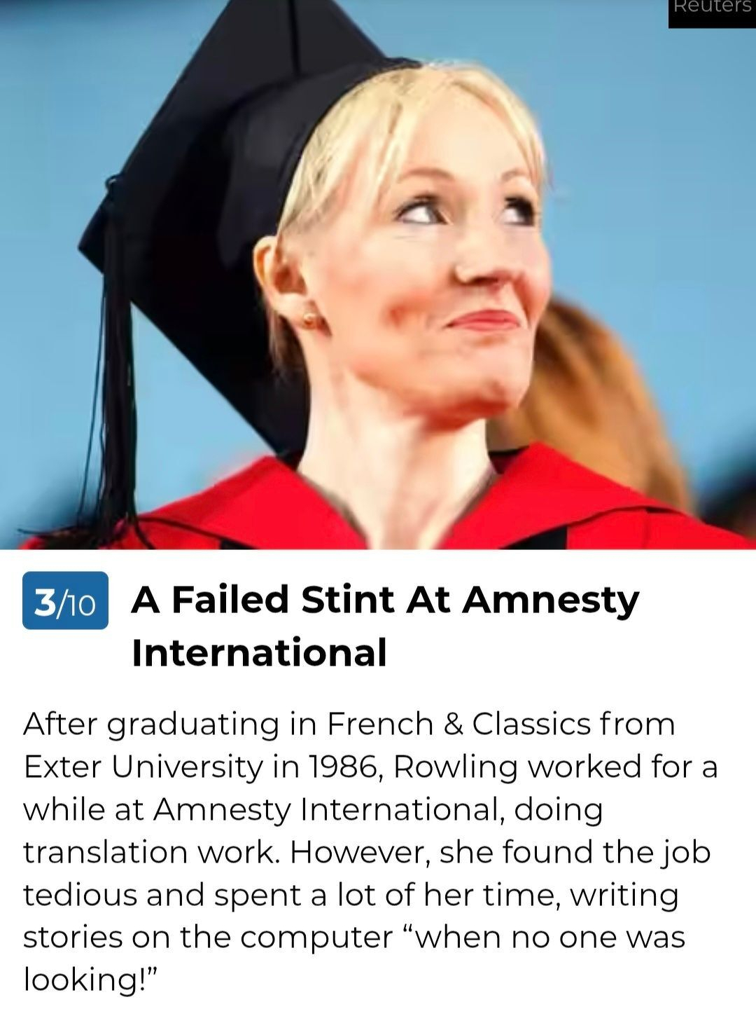 A Failed Stint At Amnesty International&10;After graduating in French & Classics from Exter University in 1986, Rowling worked for a while at Amnesty International, doing translation work. However, she found the job tedious and spent a lot of her time, writing stories on the computer “when no one was looking