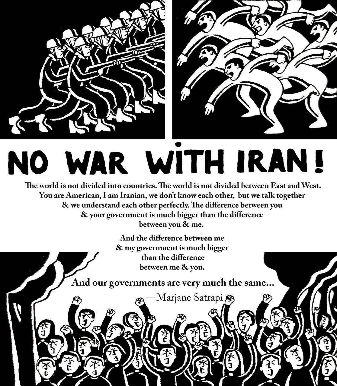 NO WAR WITH IRAN!&10;&10;The world is not divided into countries. The world is not divided between East and West. You are American, I am Iranian, we don't know each other, but we talk together & we understand each other perfectly. The difference between you & your government is much bigger than the difference between you & me. And the difference between me & my government is much bigger than the difference between me & you. And our governments are very much the same.&10;&10;— Marjane Satrapi
