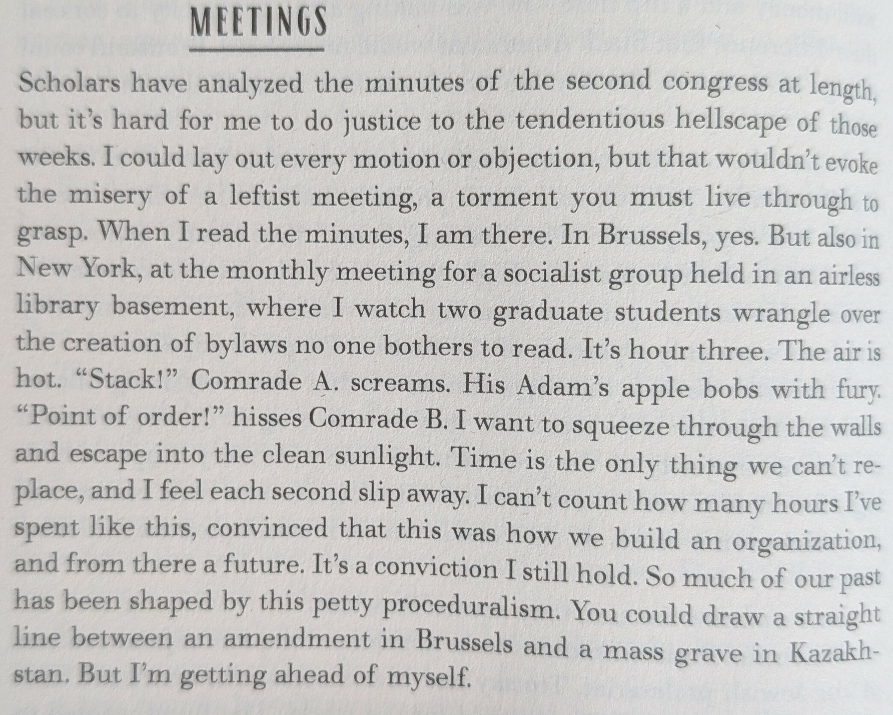 MEETINGS&10;&10;Scholars have analyzed the minutes of the second congress at length but it's hard for me to do justice to the tendentious hellscape of those weeks. I could lay out every motion or objection, but that wouldn't evoke the misery of a leftist meeting, a torment you must live through to grasp. When I read the minutes, I am there. In Brussels, yes. But also in New York, at the monthly meeting for a socialist group held in an airless library basement, where I watch two graduate students wrangle over the creation of bylaws no one bothers to read. It's hour three. The air is hot. "Stack!" Comrade A. screams. His Adam's apple bobs with fury "Point of order!" hisses Comrade B. I want to squeeze through the walls and escape into the clean sunlight. Time is the only thing we can't re- place, and I feel each second slip away. I can't count how many hours I've spent like this, convinced that this was how we build an organization and from there a future. It's a conviction I still hold. So much of our past has been shaped by this petty proceduralism. You could draw a straight line between an amendment in Brussels and a mass grave in Kazakh- stan. But I'm getting ahead of myself.