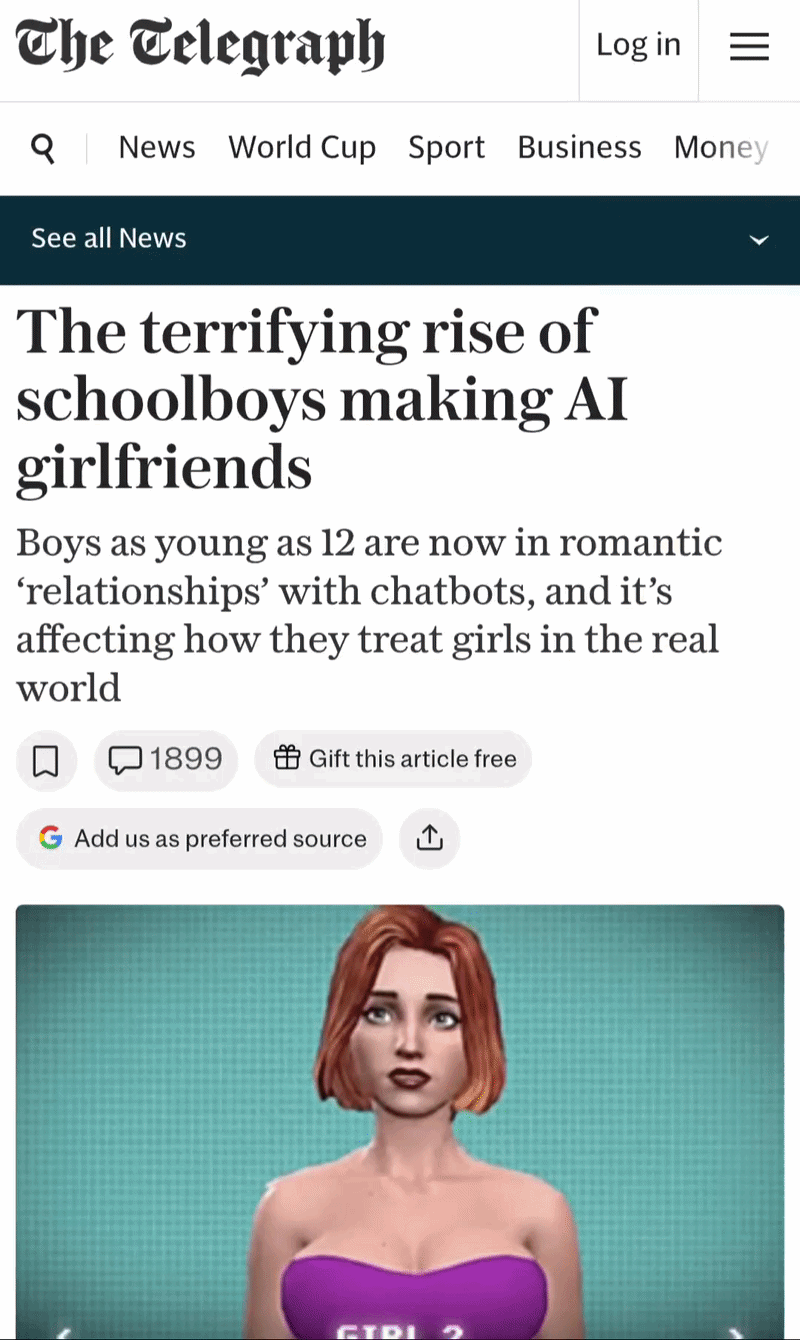 The Telegraph&10;The terrifying rise of schoolboys making AI girlfriends&10;Boys as young as 12 are now in romantic ‘relationships’ with chatbots, and it’s affecting how they treat girls in the real world