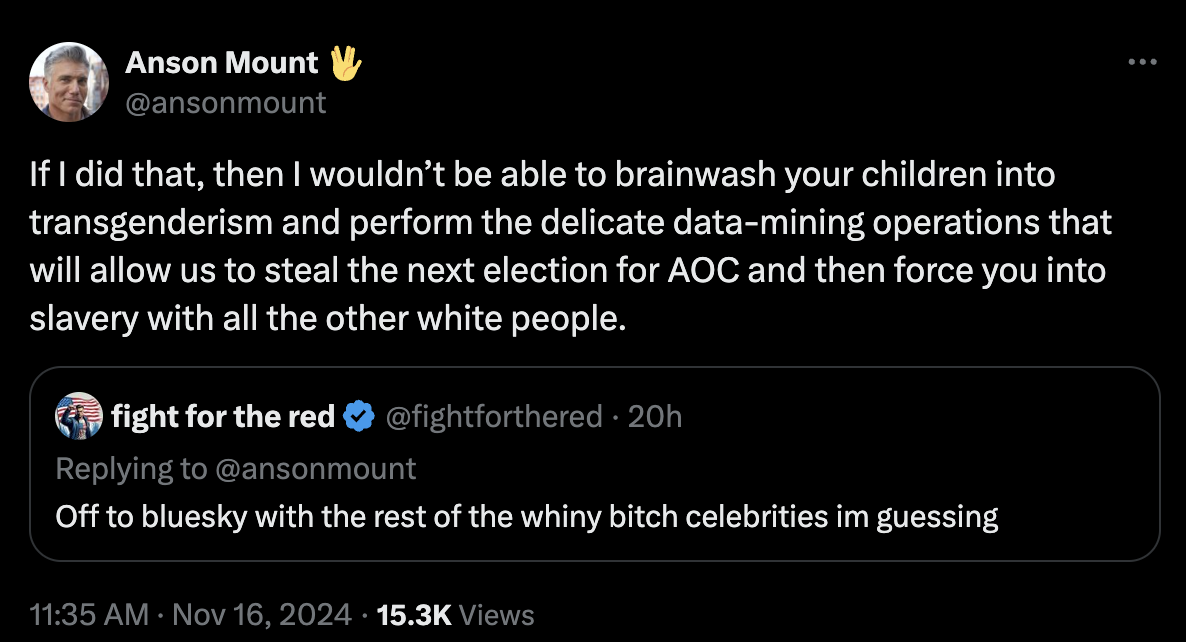 Anson Mount 👋 @ansonmount:&10;“If I did that, then I wouldn’t be able to brainwash your children into transgenderism and perform the delicate data-mining operations that will allow us to steal the next election for AOC and then force you into slavery with all the other white people.”&10;Quoted reply from fight for the red @fightforthered:&10;“Off to bluesky with the rest of the whiny bitch celebrities im guessing”