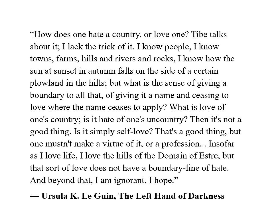 “How does one hate a country, or love one? Tibe talks about it; I lack the trick of it. I know people, I know towns, farms, hills and rivers and rocks, I know how the sun at sunset in autumn falls on the side of a certain plowland in the hills; but what is the sense of giving a boundary to all that, of giving it a name and ceasing to love where the name ceases to apply? What is love of one's country; is it hate of one's uncountry? Then it's not a good thing. Is it simply self-love? That's a good thing, but one mustn't make a virtue of it, or a profession... Insofar as I love life, I love the hills of the Domain of Estre, but that sort of love does not have a boundary-line of hate. And beyond that, I am ignorant, I hope.”&10;― Ursula K. Le Guin, The Left Hand of Darkness&10;&10;&10;&10;