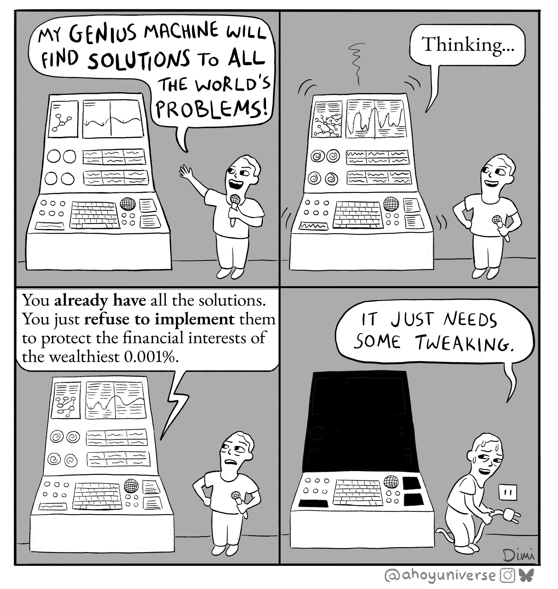 4 picture meme: &10;1. "My genius machine will find solutions to all the world problems". &10;2. /computer - "Thinking", &10;3. /computer - "You already have all the solutions. You just refuse to implement them to protect the financial interests of the wealthiest 0.001%"&10;4. Inventor - /unplugs machine, "It just needs some tweaking" 