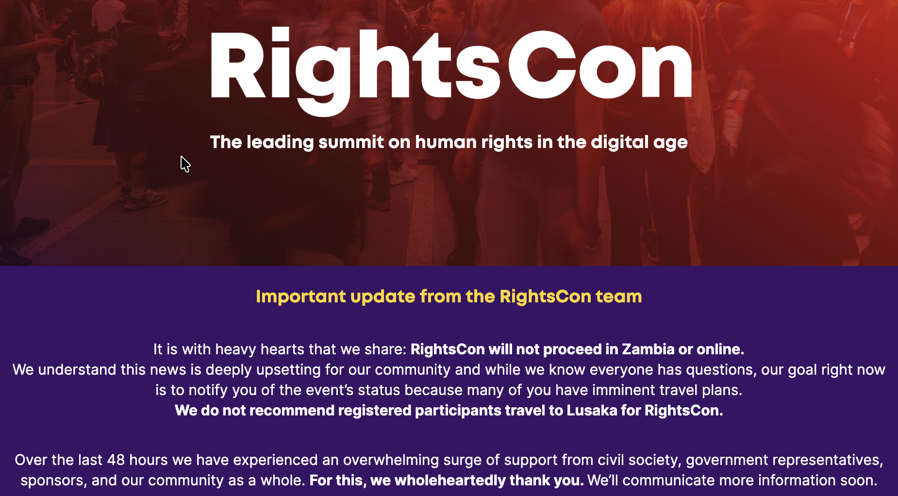 Rightscon home page: It is with heavy hearts that we share: RightsCon will not proceed in Zambia or online.We understand this news is deeply upsetting for our community and while we know everyone has questions, our goal right now is to notify you of the event’s status because many of you have imminent travel plans. We do not recommend registered participants travel to Lusaka for RightsCon.